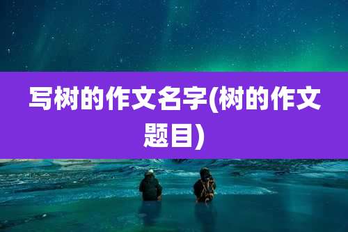 写树的作文名字(树的作文题目)