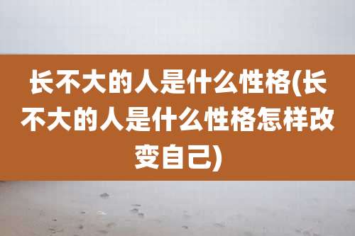 长不大的人是什么性格(长不大的人是什么性格怎样改变自己)