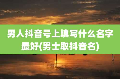 男人抖音号上填写什么名字最好(男士取抖音名)