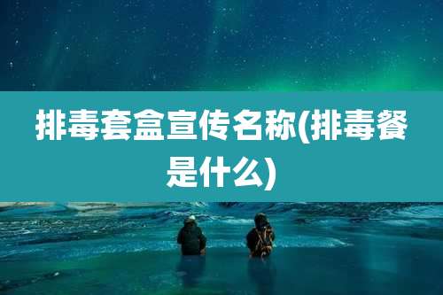 排毒套盒宣传名称(排毒餐是什么)