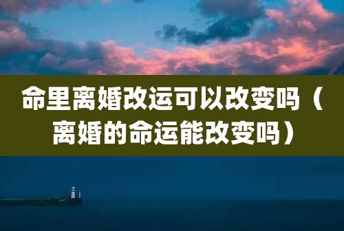 命里离婚改运可以改变吗（离婚的命运能改变吗）