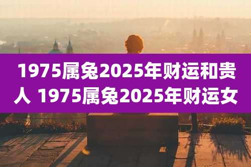 1975属兔2025年财运和贵人 1975属兔2025年财运女