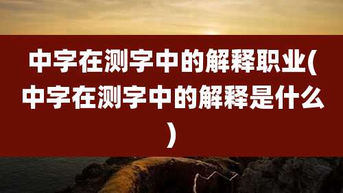 中字在测字中的解释职业(中字在测字中的解释是什么)