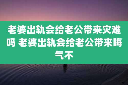 老婆出轨会给老公带来灾难吗 老婆出轨会给老公带来晦气不