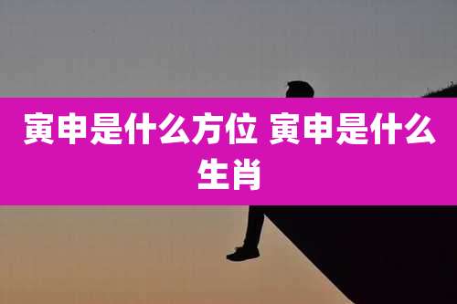 寅申是什么方位 寅申是什么生肖