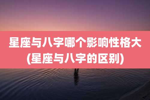 星座与八字哪个影响性格大(星座与八字的区别)