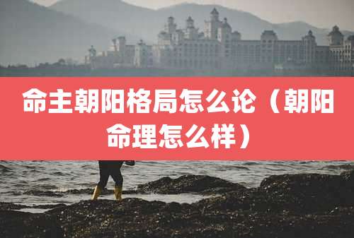 命主朝阳格局怎么论（朝阳命理怎么样）