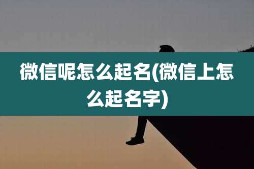 微信呢怎么起名(微信上怎么起名字)