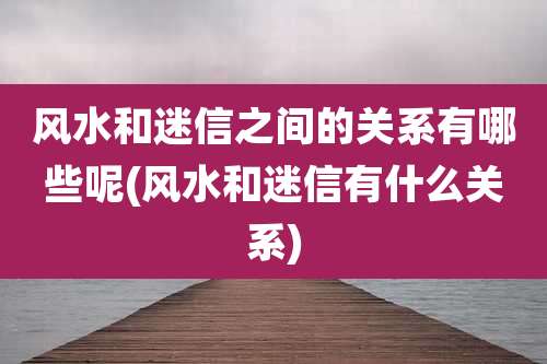 风水和迷信之间的关系有哪些呢(风水和迷信有什么关系)