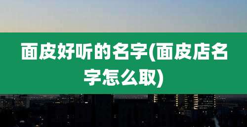 面皮好听的名字(面皮店名字怎么取)