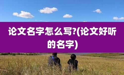 论文名字怎么写?(论文好听的名字)