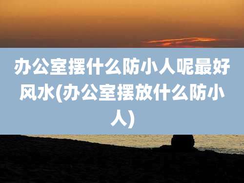 办公室摆什么防小人呢最好风水(办公室摆放什么防小人)
