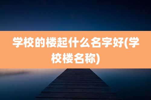 学校的楼起什么名字好(学校楼名称)