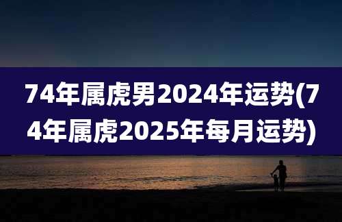 74年属虎男2024年运势(74年属虎2025年每月运势)