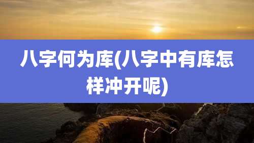 八字何为库(八字中有库怎样冲开呢)
