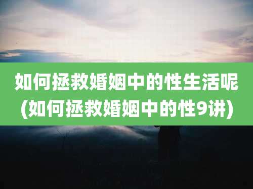 如何拯救婚姻中的性生活呢(如何拯救婚姻中的性9讲)