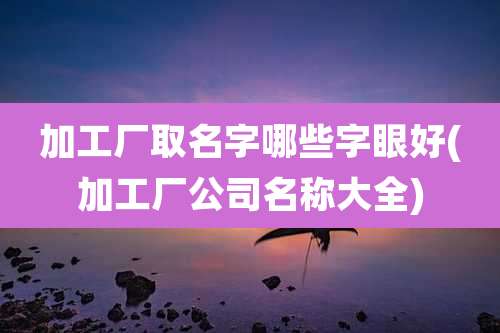 加工厂取名字哪些字眼好(加工厂公司名称大全)
