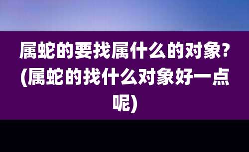 属蛇的要找属什么的对象?(属蛇的找什么对象好一点呢)