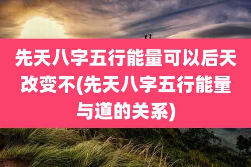 先天八字五行能量可以后天改变不(先天八字五行能量与道的关系)