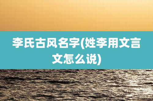 李氏古风名字(姓李用文言文怎么说)