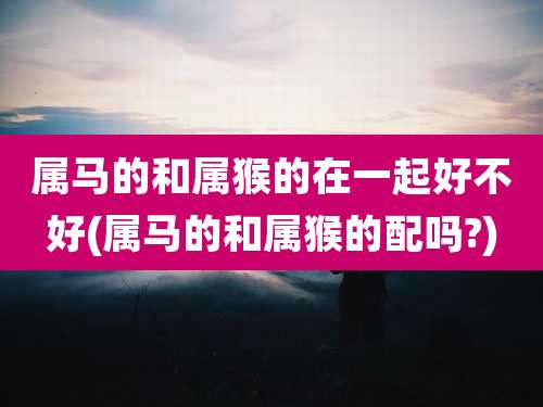 属马的和属猴的在一起好不好(属马的和属猴的配吗?)