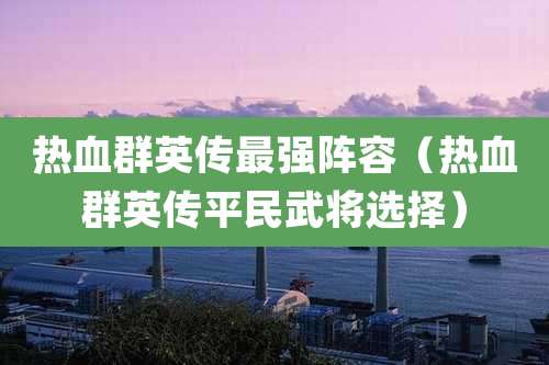 热血群英传最强阵容(热血群英传平民武将选择)