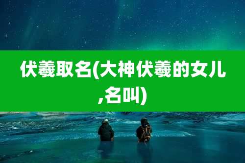 伏羲取名(大神伏羲的女儿,名叫)