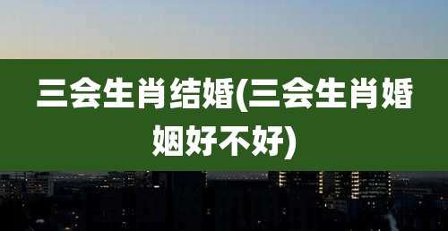 三会生肖结婚(三会生肖婚姻好不好)