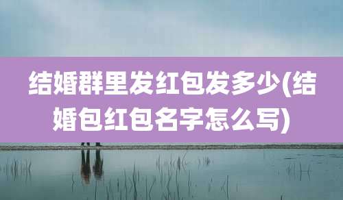 结婚群里发红包发多少(结婚包红包名字怎么写)
