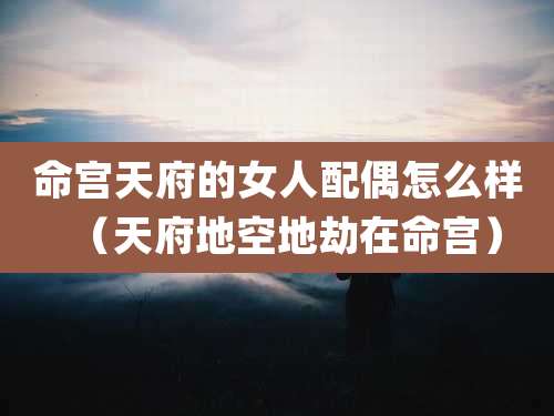 命宫天府的女人配偶怎么样(天府地空地劫在命宫)