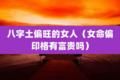 八字土偏旺的女人（女命偏印格有富贵吗）