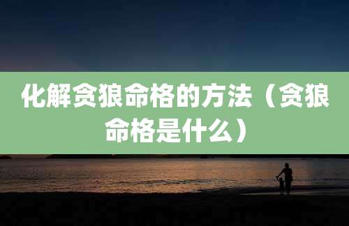 化解贪狼命格的方法(贪狼命格是什么)