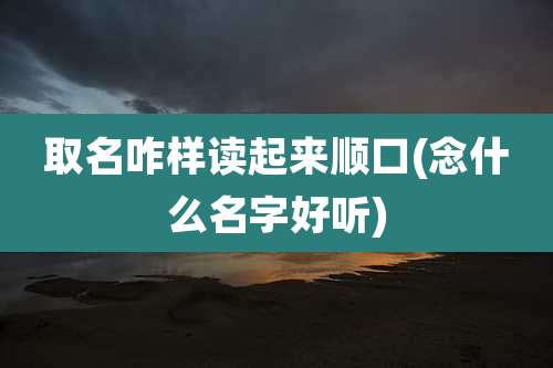 取名咋样读起来顺口(念什么名字好听)