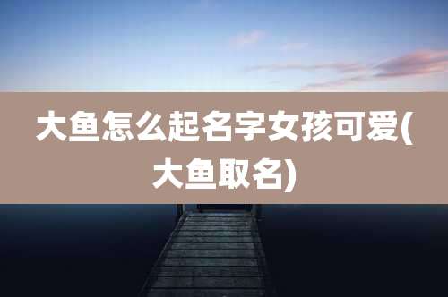 大鱼怎么起名字女孩可爱(大鱼取名)