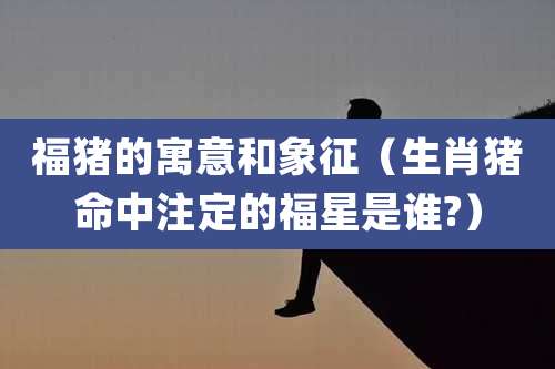 福猪的寓意和象征(生肖猪命中注定的福星是谁?)