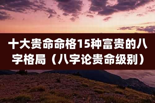 十大贵命命格15种富贵的八字格局(八字论贵命级别)