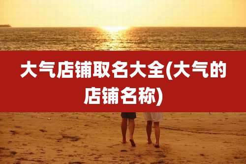 大气店铺取名大全(大气的店铺名称)