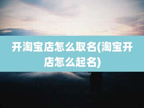 开淘宝店怎么取名(淘宝开店怎么起名)