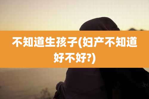不知道生孩子(妇产不知道好不好?)