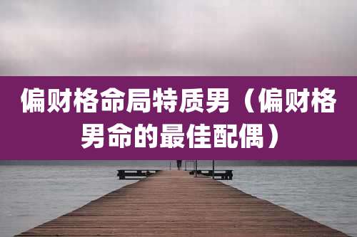 偏财格命局特质男（偏财格男命的最佳配偶）