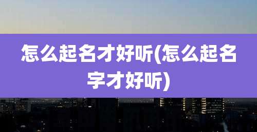 怎么起名才好听(怎么起名字才好听)
