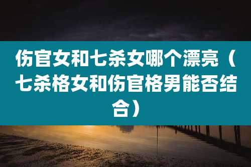 伤官女和七杀女哪个漂亮(七杀格女和伤官格男能否结合)
