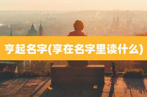 亨起名字(享在名字里读什么)