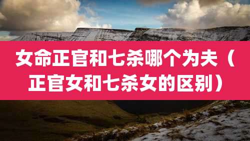 女命正官和七杀哪个为夫(正官女和七杀女的区别)