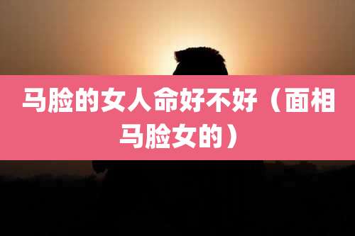 马脸的女人命好不好（面相马脸女的）
