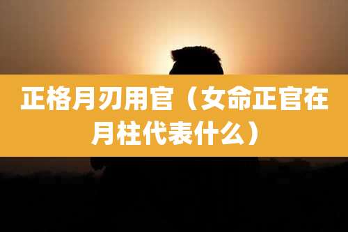 正格月刃用官(女命正官在月柱代表什么)