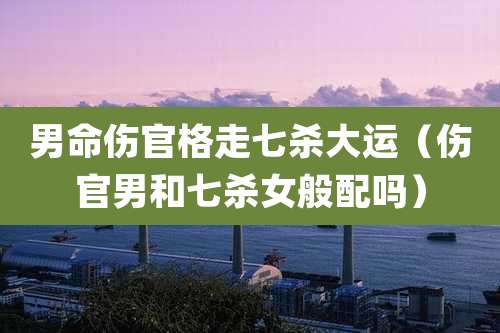 男命伤官格走七杀大运（伤官男和七杀女般配吗）