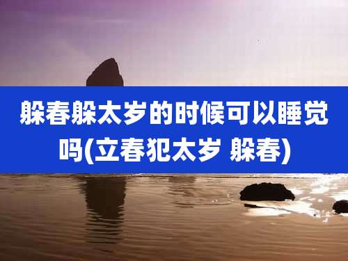 躲春躲太岁的时候可以睡觉吗(立春犯太岁 躲春)