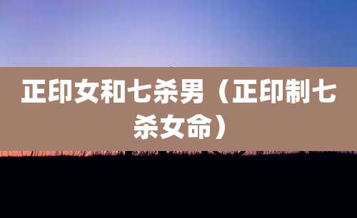 正印女和七杀男（正印制七杀女命）