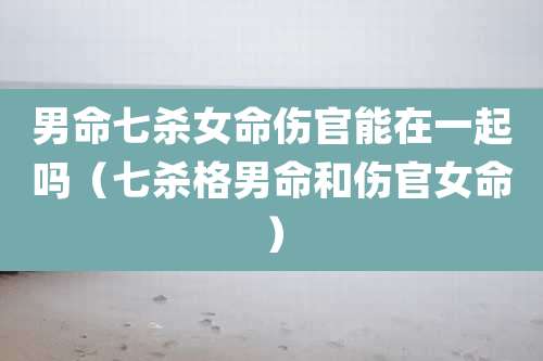 男命七杀女命伤官能在一起吗(七杀格男命和伤官女命)